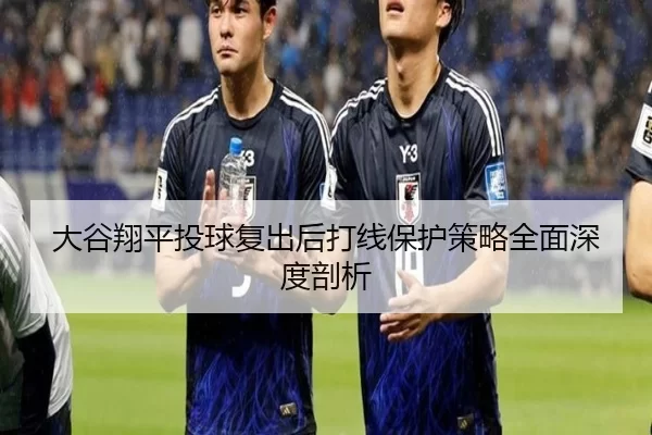 大谷翔平投球复出后打线保护策略全面深度剖析