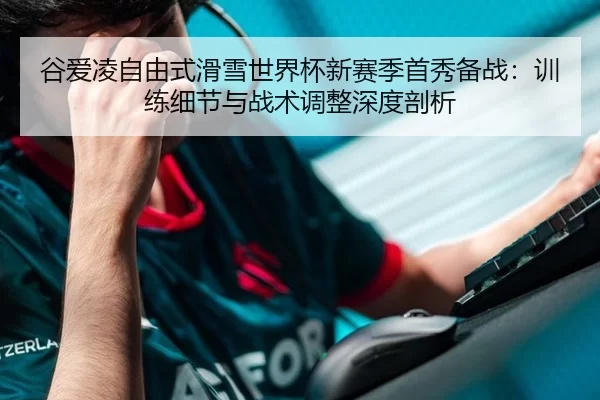 谷爱凌自由式滑雪世界杯新赛季首秀备战：训练细节与战术调整深度剖析