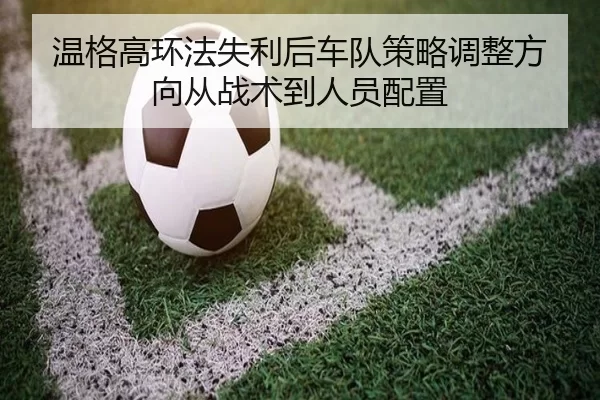 温格高环法失利后车队策略调整方向从战术到人员配置