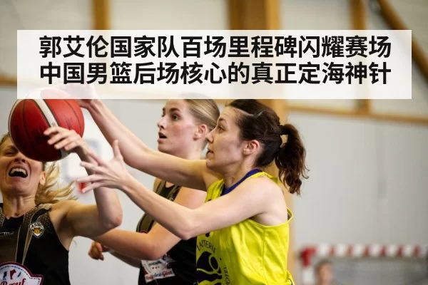 郭艾伦国家队百场里程碑闪耀赛场中国男篮后场核心的真正定海神针