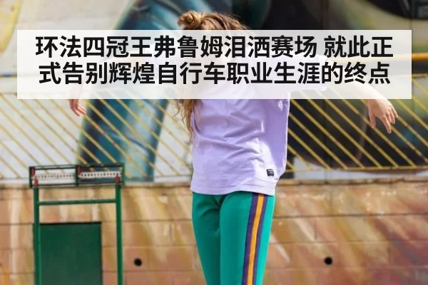 环法四冠王弗鲁姆泪洒赛场 就此正式告别辉煌自行车职业生涯的终点